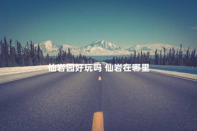 仙岩园好玩吗 仙岩在哪里